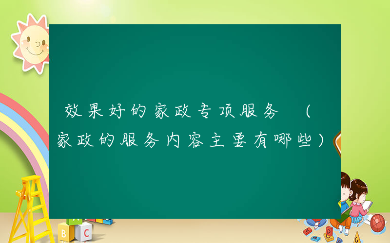 效果好的家政专项服务 (家政的服务内容主要有哪些)